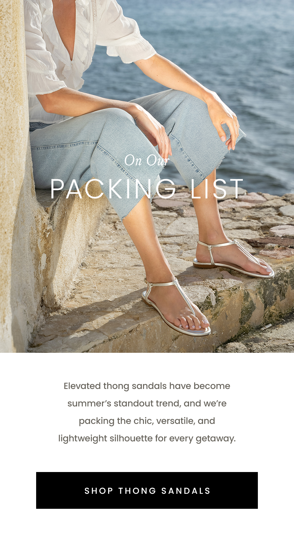 On Our Packing List, Elevated thong sandals have become summer’s standout trend, and we’re packing the chic, versatile, and lightweight silhouette for every getaway. < Shop Thong Sandals > 
