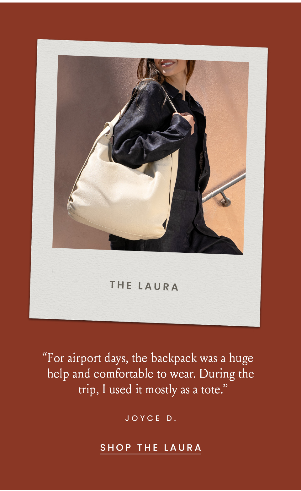 The Laura   “For airport days, the backpack was a huge help and comfortable to wear. During the trip, I used it mostly as a tote.” - Joyce D., no location  < Shop Now >  