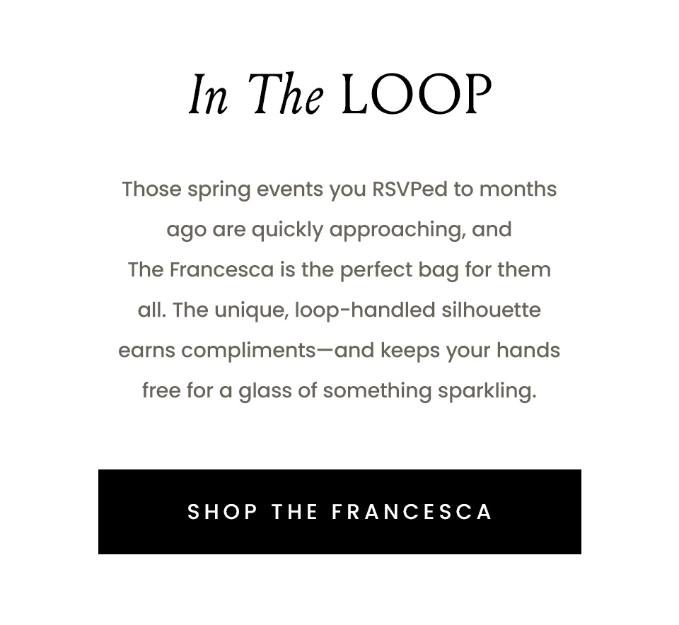In The Loop | Those spring events you RSVPed to months ago are quickly approaching, and The Francesca is the perfect bag for them all. The unique, loop-handled silhouette earns compliments—and keeps your hands free for a glass of something sparkling. < Shop The Francesca > 