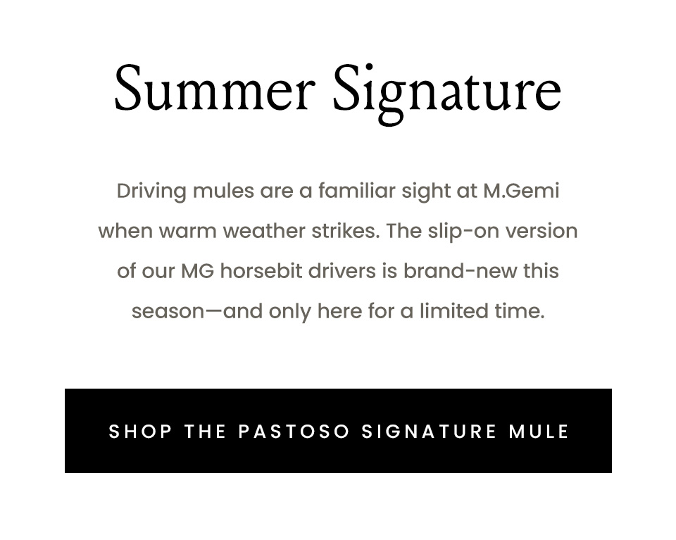 Summer Signature, Driving mules are a familiar sight at M.Gemi when warm weather strikes. The slip-on version of our MG horsebit drivers is brand-new this season—and only here for a limited time. < Shop The Pastoso Signature Mule >