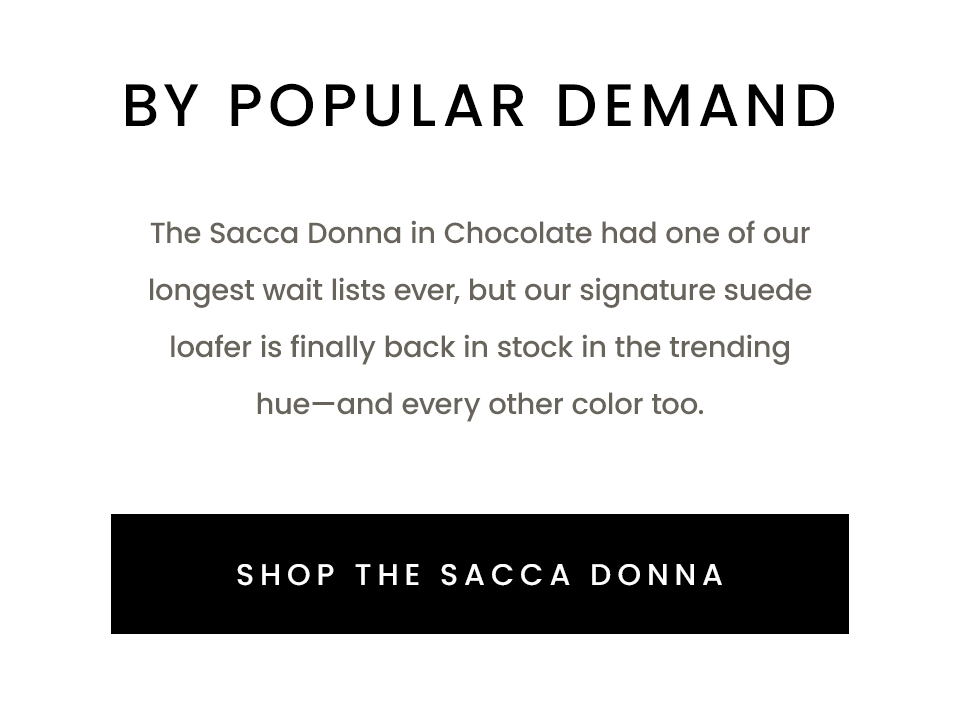 By Popular Demand  The Sacca Donna in Chocolate had one of our longest wait lists ever, but our signature suede loafer is finally back in stock in the trending hue—and every other color too. 