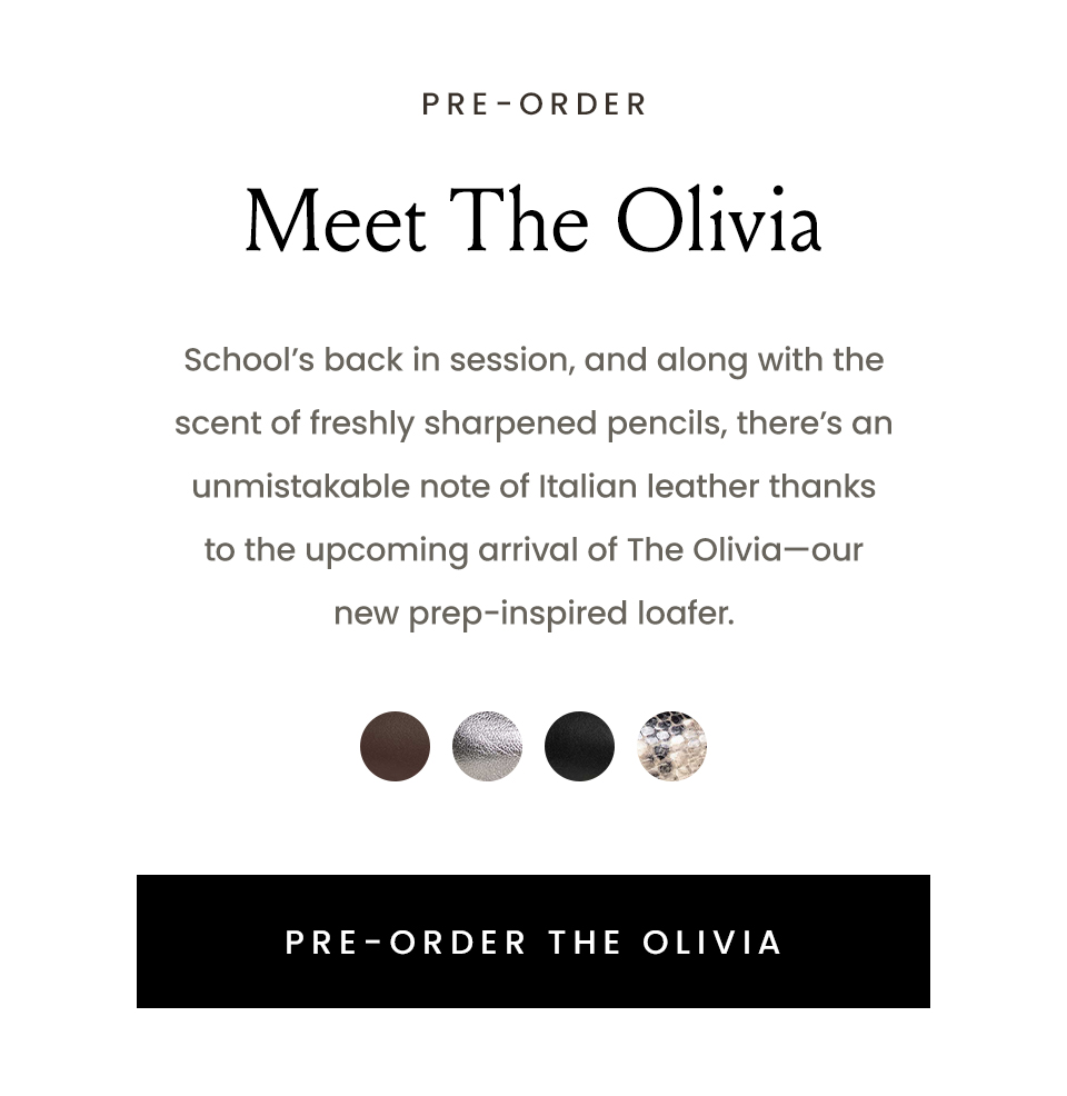 Meet The Olivia  School’s back in session, and along with the scent of freshly sharpened pencils, there’s an unmistakable note of Italian leather thanks to the upcoming arrival of The Olivia—our new prep-inspired loafer.  < Pre-Order The Olivia > 