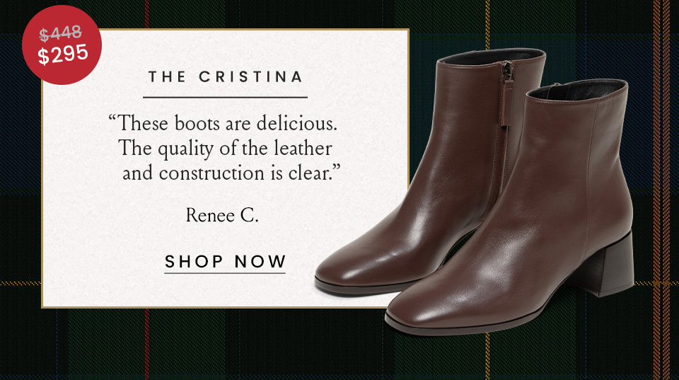 The Cristina  Was $448 | Now $295 “These boots are delicious. The quality of the leather and construction is clear.” - Renee C.  < Shop Now >