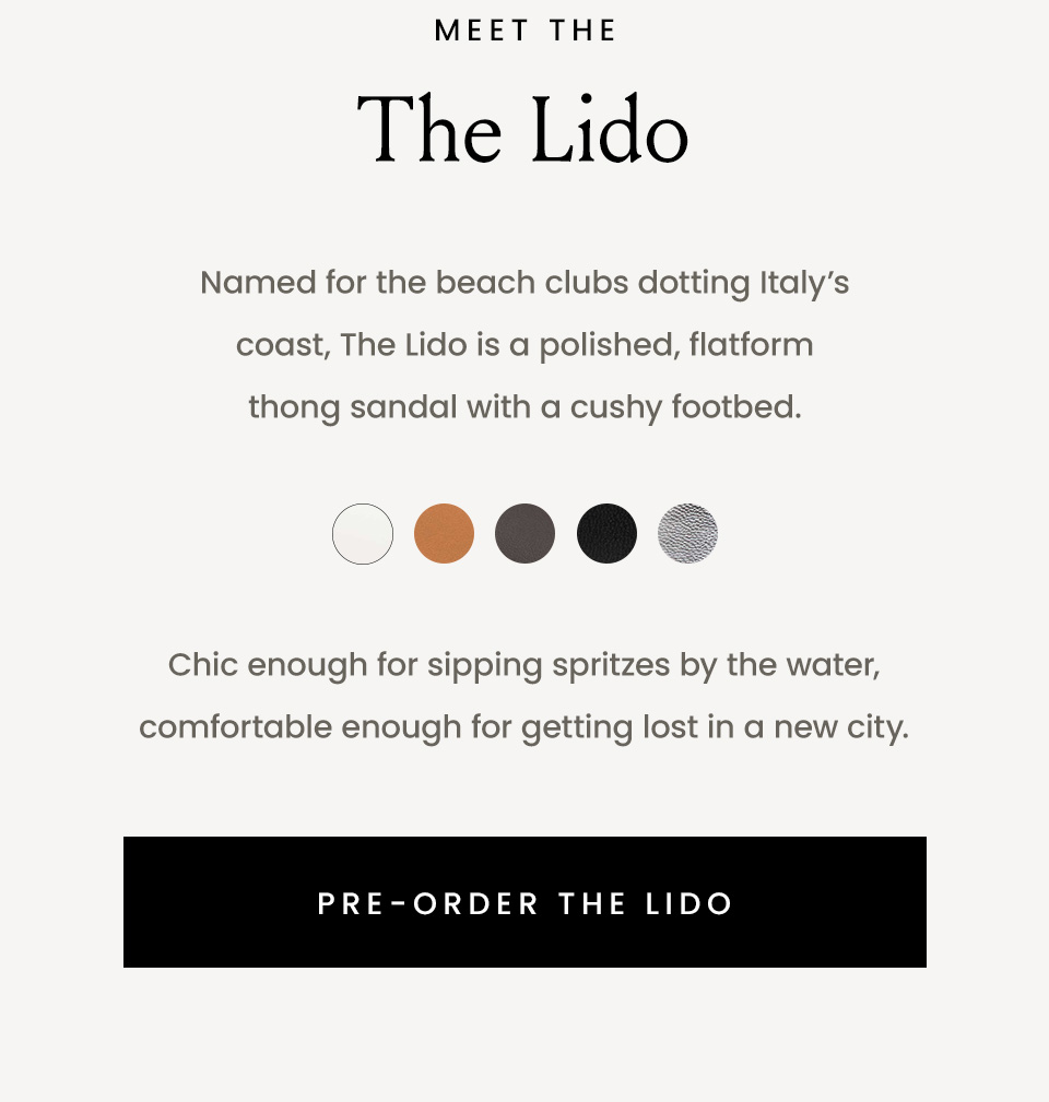 Meet The Lido, Named for the beach clubs dotting Italy’s coast, The Lido is a polished, flatform thong sandal with a cushy footbed. Chic enough for sipping spritzes by the water, comfortable enough for getting lost in a new city.  < Pre-Order The Lido >