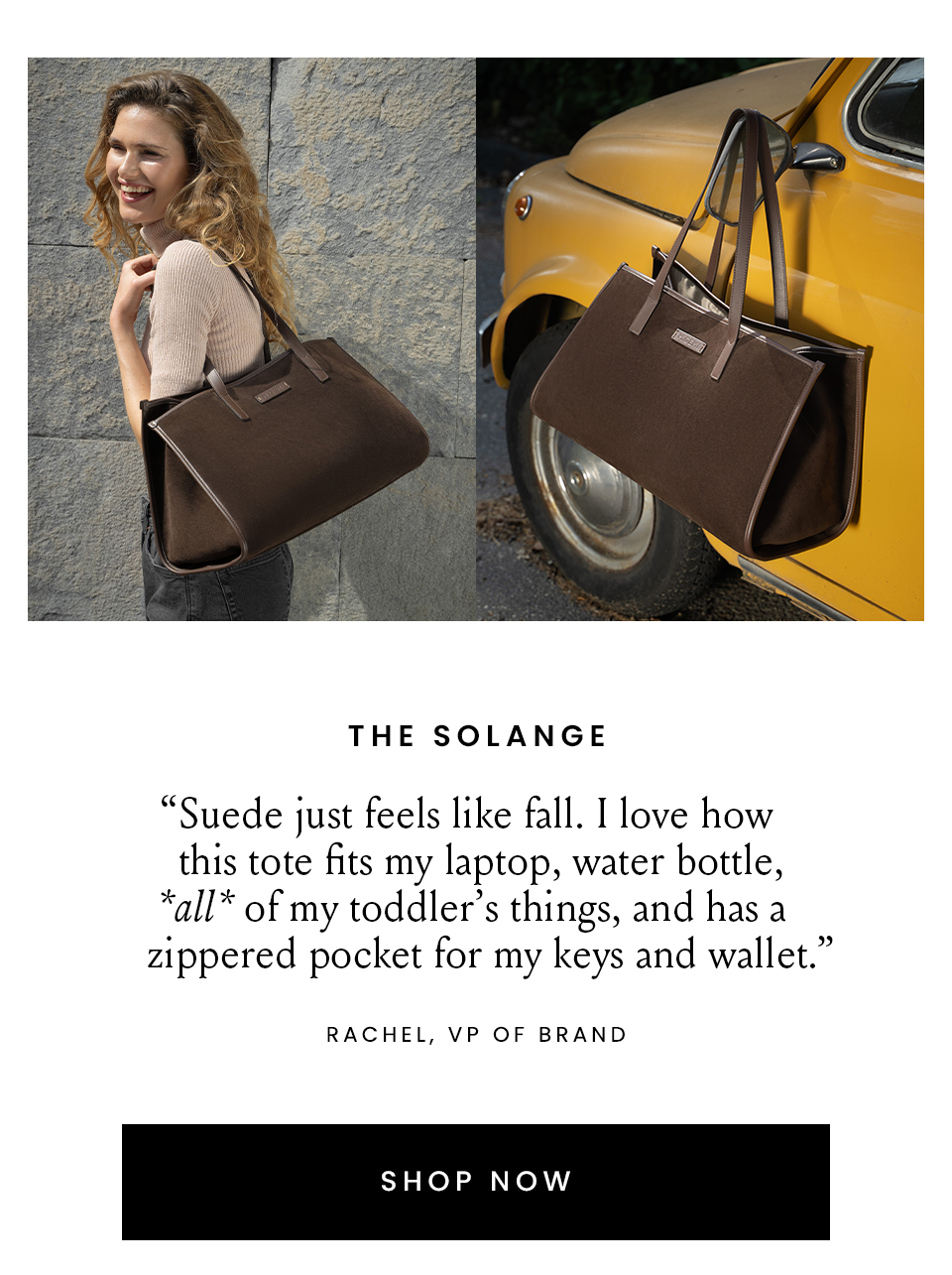 The Solange  “Suede just feels like fall. I love how this tote fits my laptop, water bottle, *all* of my toddler’s things, and has a zippered pocket for my keys and wallet.” – Rachel, VP of Brand  < Shop Now > 