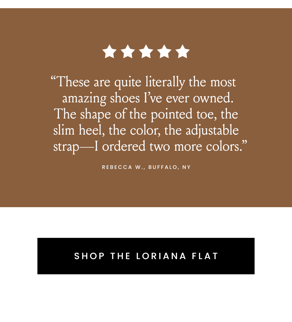  “These are quite literally the most amazing shoes I’ve ever owned. The shape of the pointed toe, the slim heel, the color, the adjustable strap—I ordered two more colors.” - Rebecca W., Buffalo, NY  < Shop thee Loriana Flat > 
