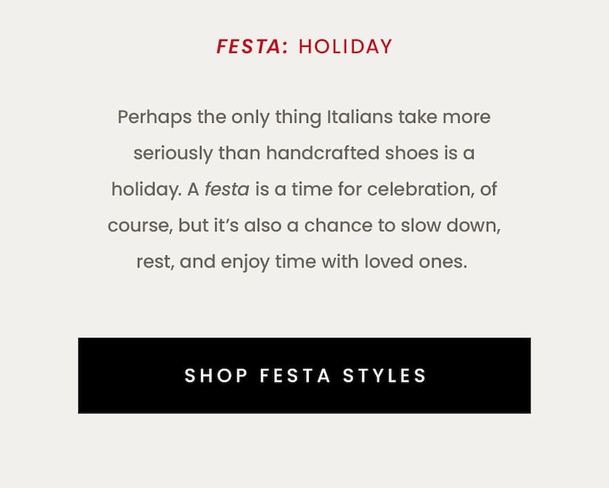 Holiday  Perhaps the only thing Italians take more seriously than handcrafted shoes is a holiday.  A festa is a time for celebration, of course, but it’s also a chance to slow down, rest, and enjoy time with loved ones.   < Shop Bestsellers > 