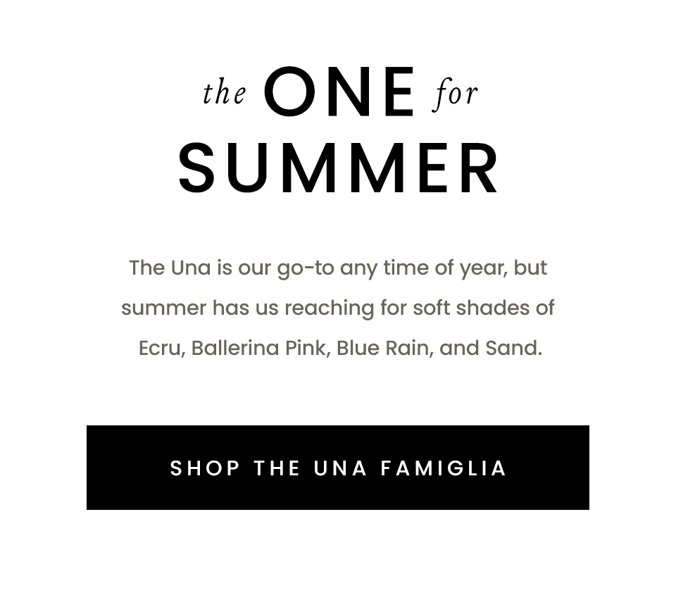The One For Sumer, The Una is our go-to any time of year, but summer has us reaching for soft shades of Ecru, Ballerina Pink, Blue Rain, and Sand.  < Shop The Una Famiglia > 