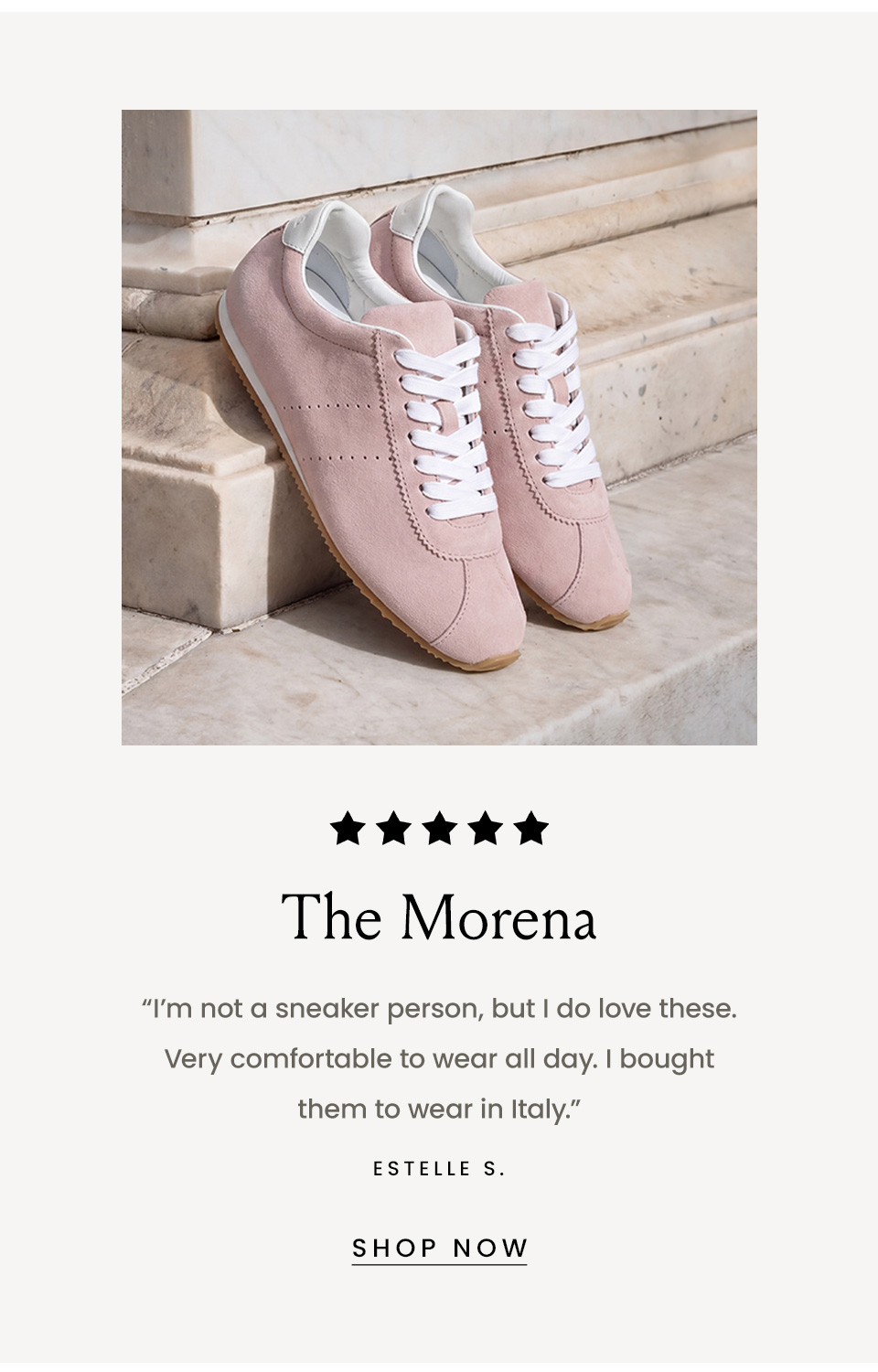 The Morena, “I’m not a sneaker person, but I do love these. Very comfortable to wear all day. I bought them to wear in Italy.” - Estelle S. < Shop Now > 