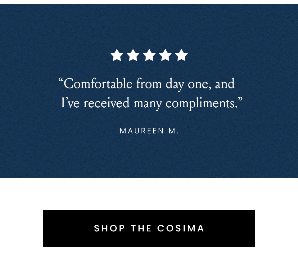 “Comfortable from day one, and I’ve received many compliments.” - Maureen M.
