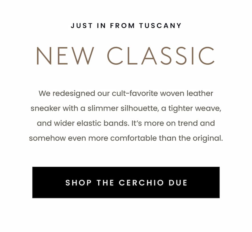 —Just in from Tuscany—  New Classic  We redesigned our cult-favorite woven leather sneaker with a slimmer silhouette, a tighter weave, and wider elastic bands. It’s more on trend and somehow even more comfortable than the original.   < Shop The Cerchio Due > 