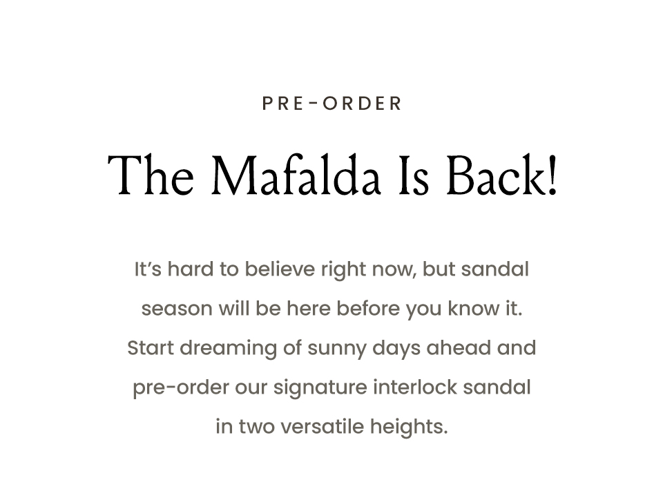 —Pre-Order—  The Mafalda Is Back!  It’s hard to believe right now, but sandal season will be here before you know it. Start dreaming off sunny days ahead and pre-order our signature interlock sandal in two versatile heights.  