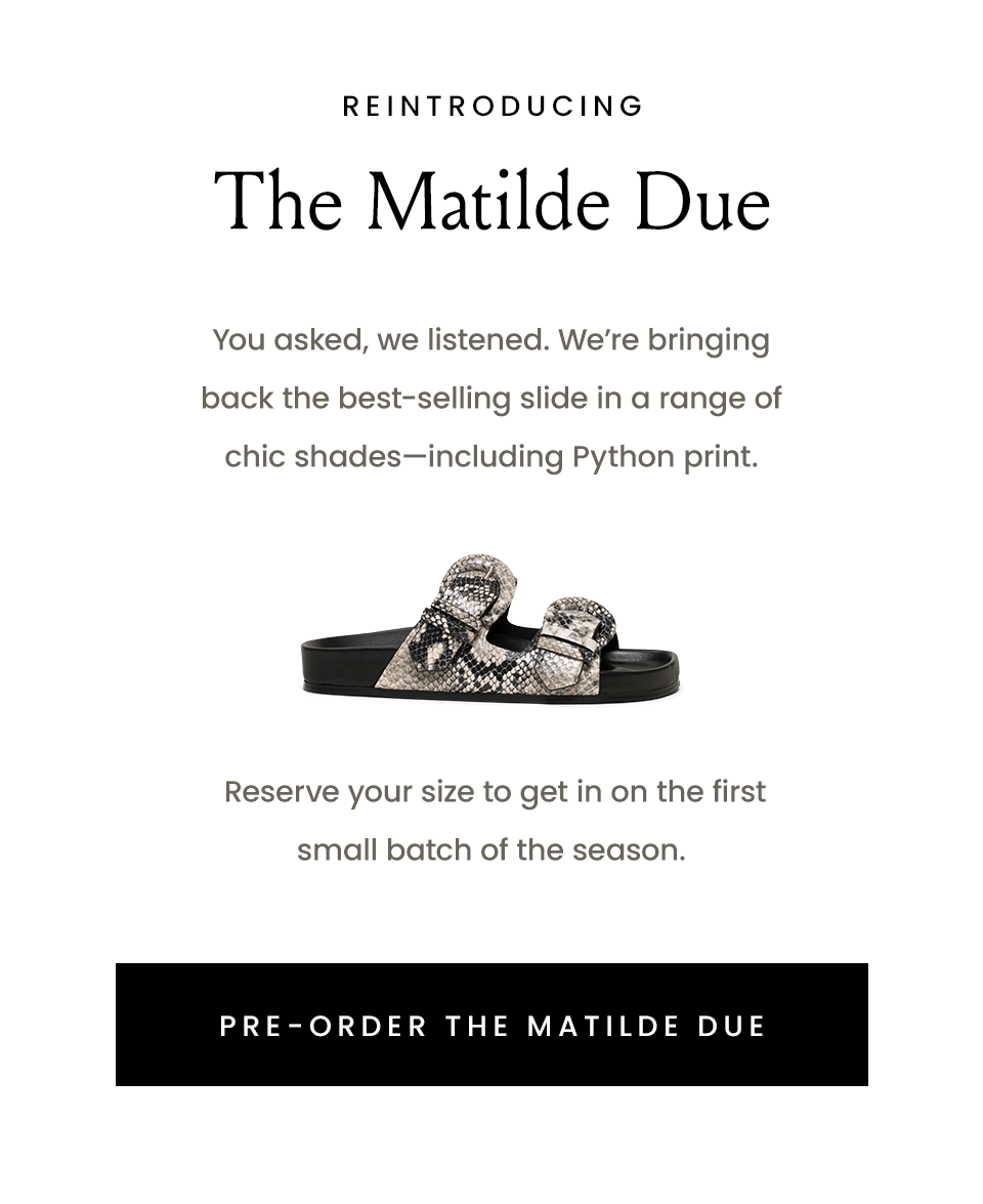 Reintroducing The Matilde Due  You asked, we listened. We’re bringing back the best-selling slide in a range of chic shades—including Python print.   Reserve your size to get in on the first small batch of the season.   < Pre-Order The Matilde Due > 