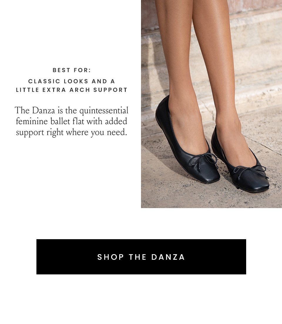 Best for: Classic looks and a little extra arch support, The Danza is the quintessential feminine ballet flat with added support right where you need. < Shop The Danza > 