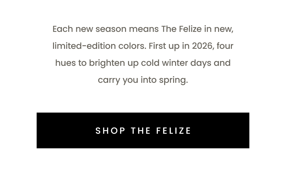 Each new season means The Felize in new, limited-edition colors. First up in 2026, four hues to brighten up cold winter days and carry you into spring.   < Shop The Felize >