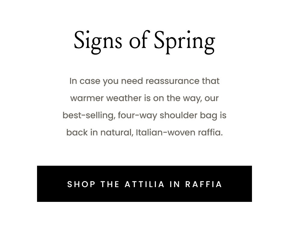 Signs of Spring  In case you need reassurance that warmer weather is on the way, our best-selling, four-way shoulder bag is back in natural, Italian-woven raffia.  < Shop The Attilia in Raffia > 