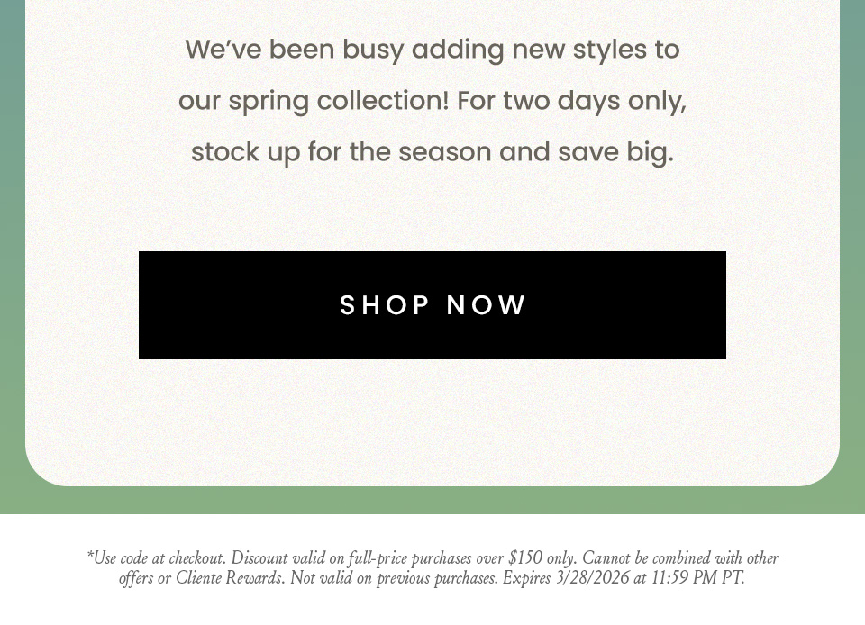We’ve been busy adding new styles to our spring collection! For two days only, stock up for the season and save big.  < Shop Now >   *Use code at checkout. Discount valid on full-price purchases over $150 only. Cannot be combined with other offers or Cliente Rewards. Not valid on previous purchases. Expires 3/28/2026 at 11:59 PM PT.