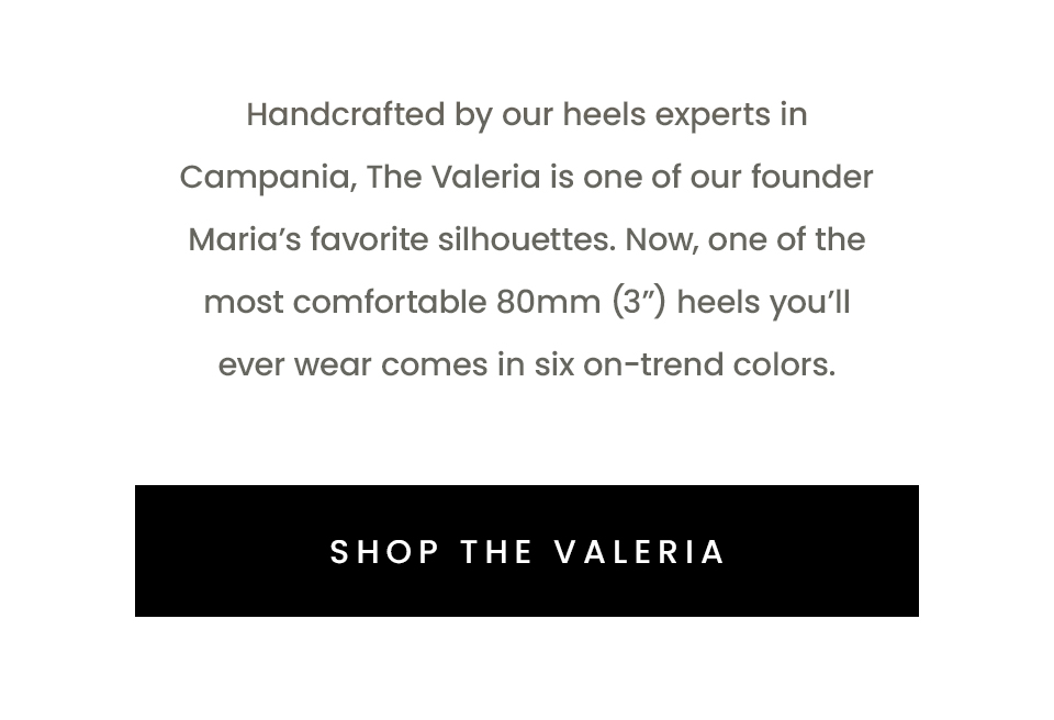 Handcrafted by our heels experts in Campania, The Valeria is one of our founder Maria’s favorite silhouettes. Now, one of the most comfortable 80mm (3”) heels you’ll ever wear comes in six on-trend colors.   < Shop The Valeria > 