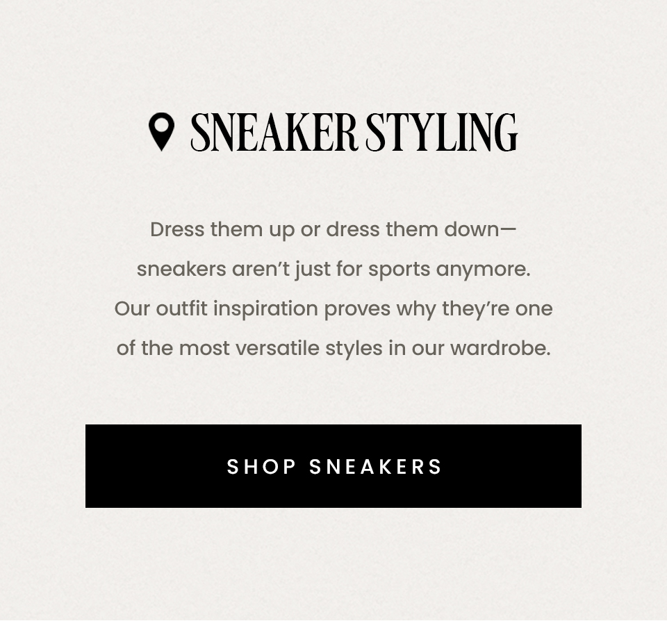 Sneaker Styling | Dress them up or dress them down—sneakers aren’t just for sports anymore. Our outfit inspiration proves why they’re one of the most versatile styles in our wardrobe. < Shop Sneakers > 