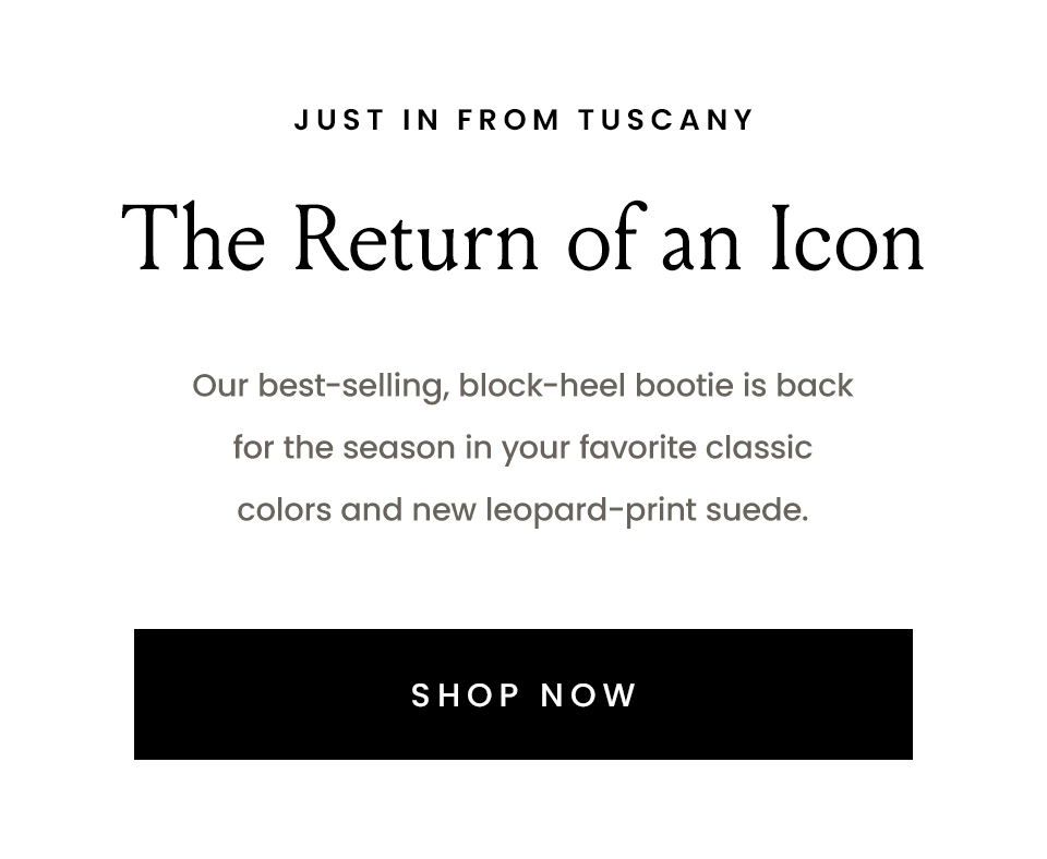 —Just in from Tuscany—  The Return of an Icon  Our best-selling, block-heel bootie is back for the season in your favorite classic colors and new leopard-print suede.   < Shop Now > 