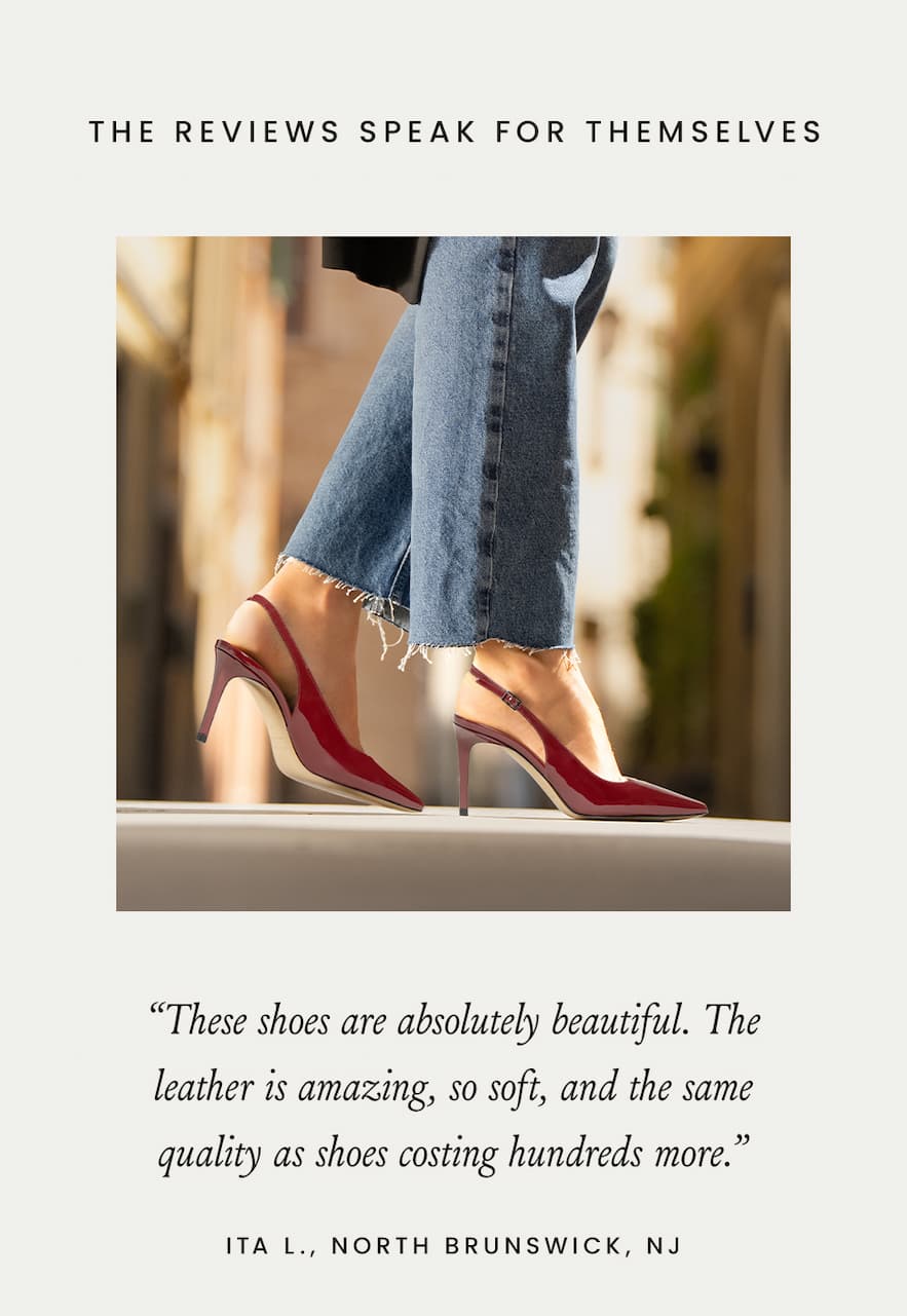 The Reviews Speak for Themselves  “These shoes are absolutely beautiful. The leather is amazing, so soft, and the same quality as shoes costing hundreds more.” - Ita L., North Brunswick, NJ