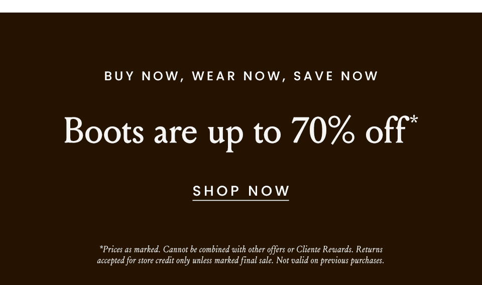 Buy Now, Wear Now, Save Now  Boots are up to 70% off*   < Shop Now >   *Prices as marked. Cannot be combined with other offers or Cliente Rewards. Returns accepted for store credit only unless marked final sale. Not valid on previous purchases.