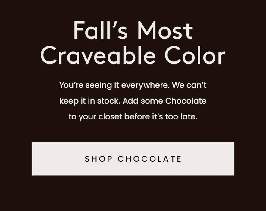 Fall’s Most Craveable Color  You’re seeing it everywhere. We can’t keep it in stock. Add some Chocolate to your closet before it’s too late.   < Shop Chocolate > 
