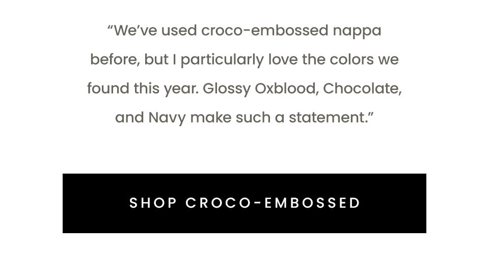 “We’ve used croco-embossed nappa before, but I particularly love the colors we found this year. Glossy Oxblood, Chocolate, and Navy make such a statement.”