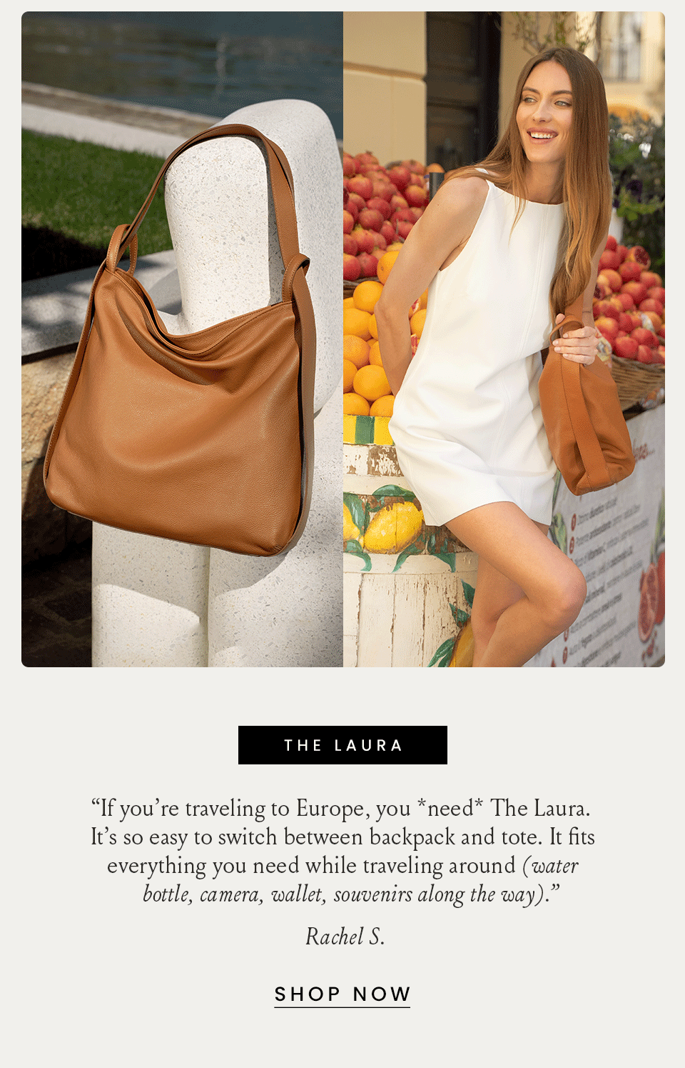 The Laura “If you’re traveling to Europe, you *need* The Laura. It’s so easy to switch between backpack and tote. It fits everything you need while traveling around (water bottle, camera, wallet, souvenirs along the way).” - Rachel S. < Shop Now > 
