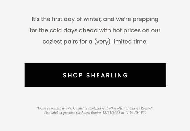 It’s the first day of winter, and we’re prepping for the cold days ahead with hot prices on our coziest pairs for a (very) limited time.   < Shop Shearling >   *Prices as marked on site. Cannot be combined with other offers or Cliente Rewards. Not valid on previous purchases. Expires 12/21/2025 at 11:59 PM PT. 