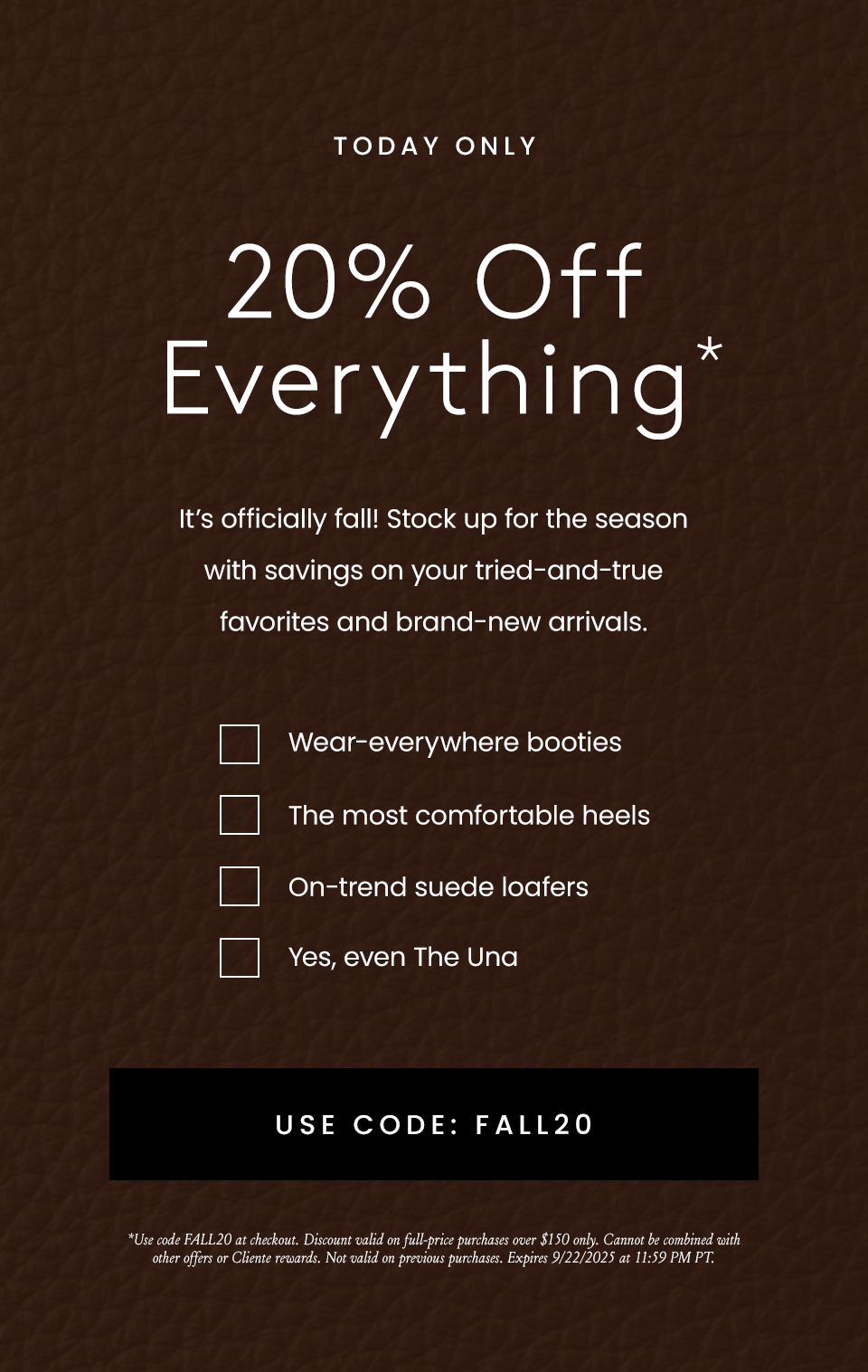 Today Only   20% OFF EVERYTHING*   It’s officially fall! Stock up for the season with savings on your tried-and-true favorites and brand-new arrivals.   Wear-everywhere booties The most comfortable heels On-trend suede loafers Yes, even The Una  < Use Code: FALL20 >  *Use code FALL20 at checkout. Discount valid on full-price purchases over $150 only. Cannot be combined with other offers or Cliente rewards. Not valid on previous purchases. Expires 9/22/2025 at 11:59 PM PT. 