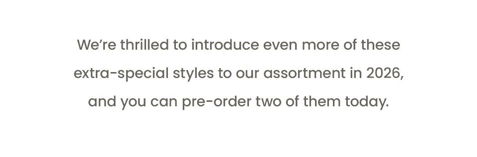 We’re thrilled to introduce even more of these extra-special styles to our assortment in 2026, and you can pre-order two of them today. 