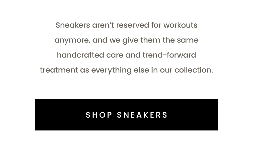 Sneakers aren’t reserved for workouts anymore, and we give them the same handcrafted care and trend-forward treatment as everything else in our collection.  < Shop Sneakers > 