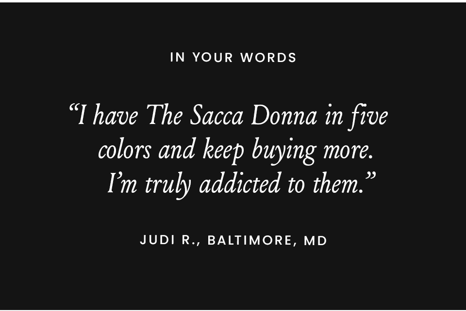 “I bought my first pair of Sacca Donnas in 2018. Fast forward six years, and I have them in eight colors.” - Michelle C., Charlotte, NC “The softest loafer you will ever slip your foot into. I have 5 pairs.” - Cherry L., Minneapolis, MN “I have The Sacca Donna in five colors and keep buying more. I’m truly addicted to them.” - Judi R., Baltimore, MD