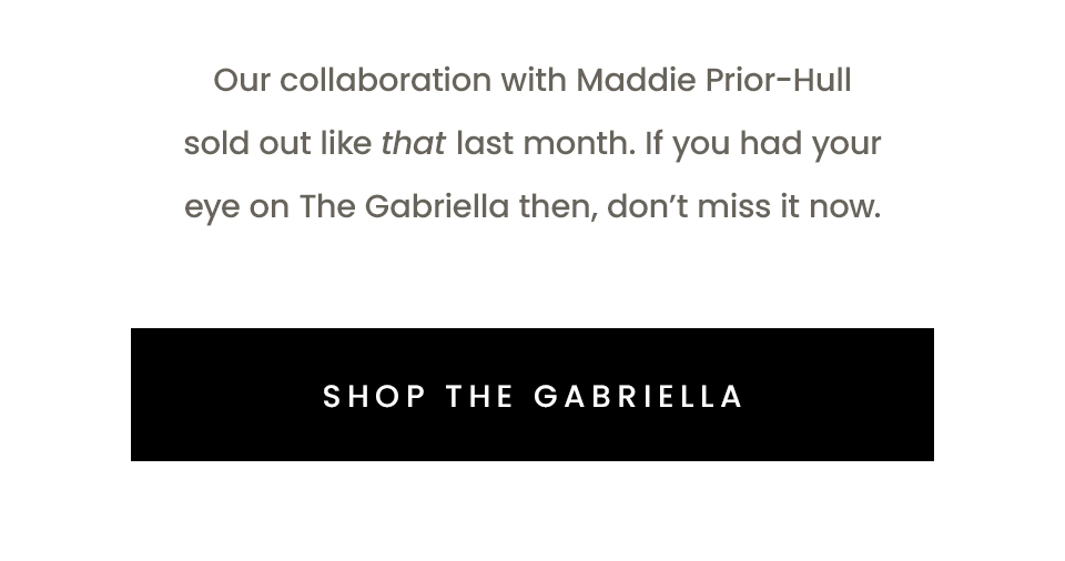 Our collaboration with Maddie Prior-Hull sold out like that last month. If you had your eye on The Gabriella then, don’t miss it now.  < Shop The Gabriella > 