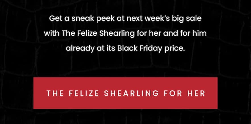 Get a sneak peek at next week’s big sale with The Felize Shearling for her and for him already at its Black Friday price.   < The Felize Shearling For Her >