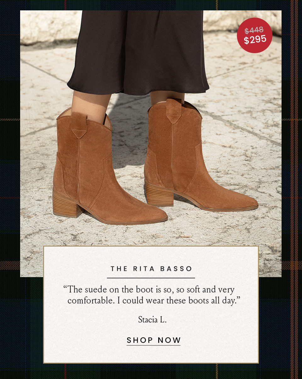 The Rita Basso Was $448 | Now $295 “The suede on the boot is so, so soft and very comfortable. I could wear these boots all day.” - Stacia L.  < Shop Now > 