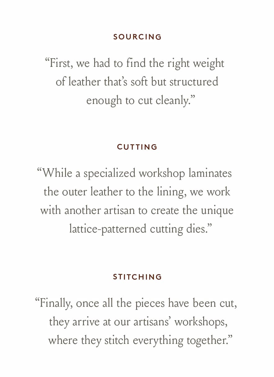 Sourcing “First, we had to find the right weight of leather that’s soft but structured enough to cut cleanly.”  < Shop The Ombretta >   Cutting “While a specialized workshop laminates the outer leather to the lining, we work with another artisan to create the unique lattice-patterned cutting dies.”  < Shop The Sacca Lattice >   Stitching “Finally, once all the pieces have been cut, they arrive at our artisans’ workshops, where they stitch everything together.”   < Pre-Order The Palestra Lattice > 