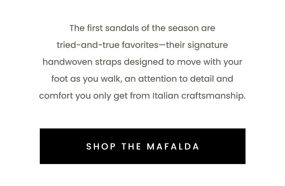 The first sandals of the season are tried-and-true favorites—their signature handwoven straps designed to move with your foot as you walk, an attention to detail and comfort you only get from Italian craftsmanship.   < Shop The Mafalda > 