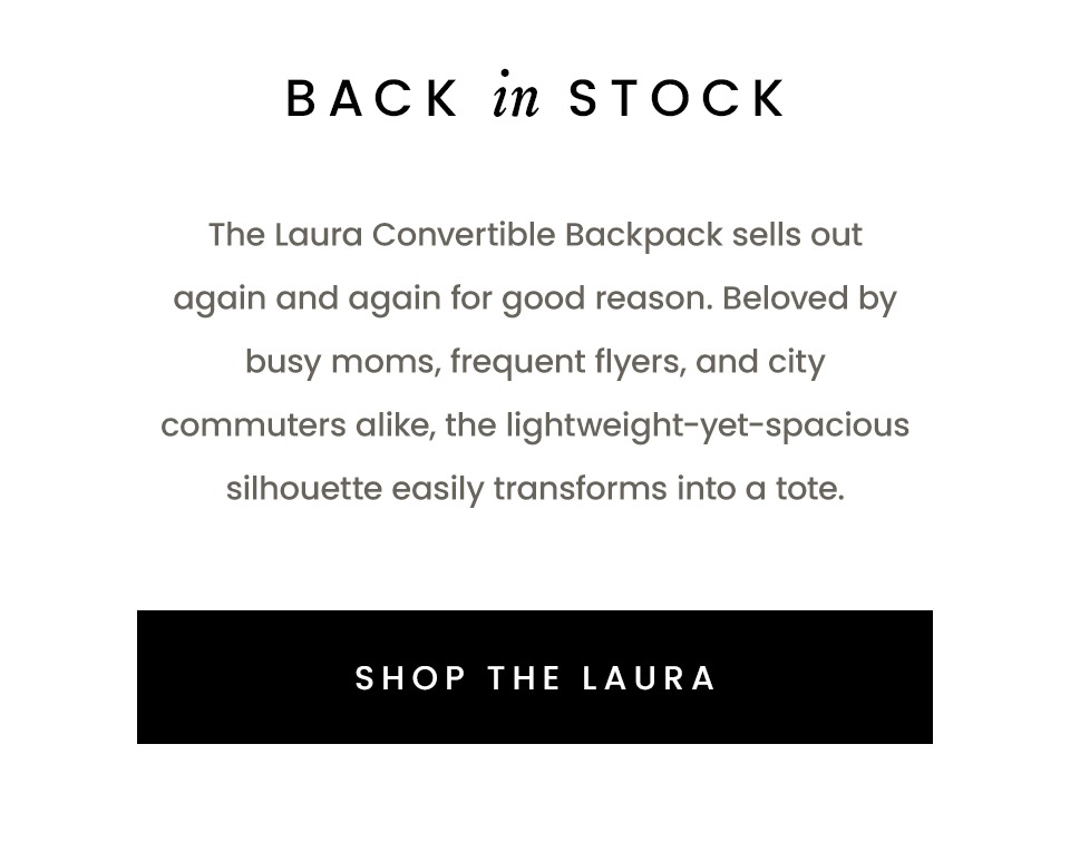 Back In Stock  The Laura Convertible Backpack sells out again and again for good reason. Beloved by busy moms, frequent flyers, and city commuters alike, the lightweight-yet-spacious silhouette easily transforms into a tote.   < Shop The Laura > 