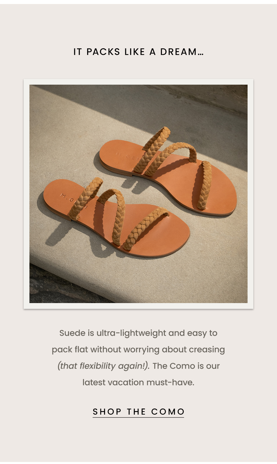 It packs like a dream… Suede is ultra-lightweight and easy to pack flat without worrying about creasing (that flexibility again!). The Como is our latest vacation must-have.  < Shop The Como > 