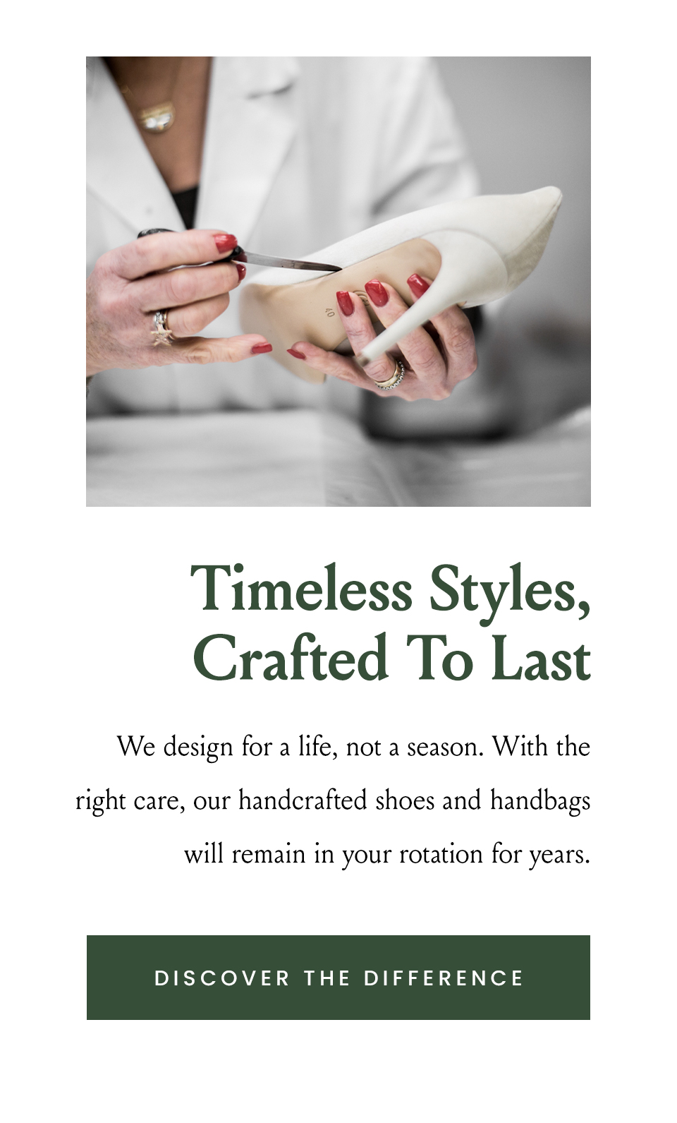 Timeless Styles, Crafted To Last  We design for a life, not a season. With the right care, our handcrafted shoes and handbags will remain in your rotation for years.   < Discover The Difference >