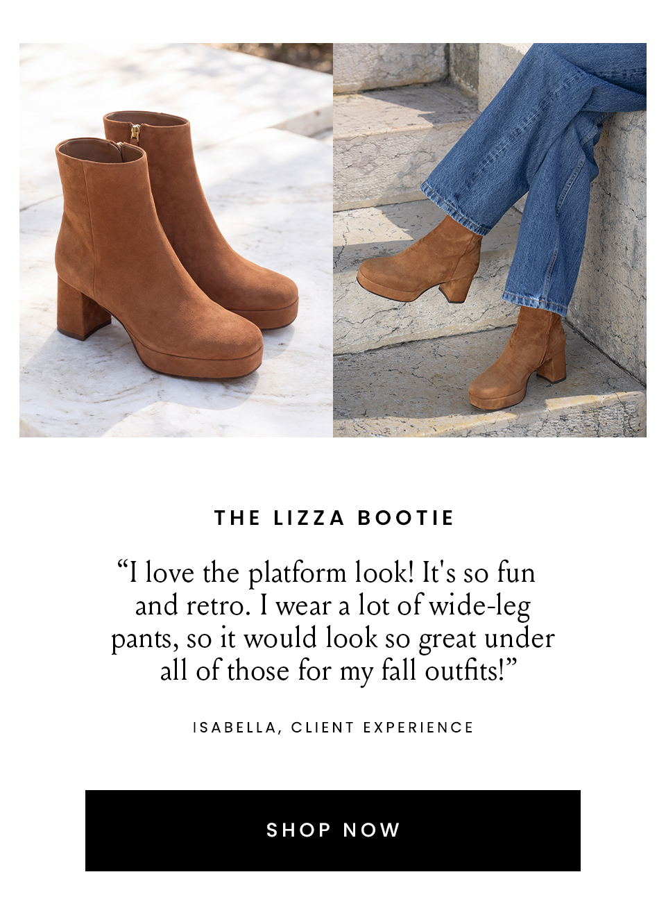 The Lizza Bootie  “I love the platform look! It's so fun and retro. I wear a lot of wide-leg pants, so it would look so great under all of those for my fall outfits!” – Isabella, Client Experience  < Shop Now > 