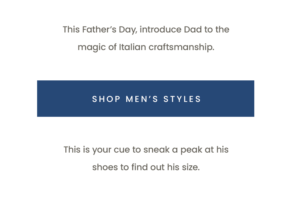 This Father’s Day, introduce Dad to the magic of Italian craftsmanship.  < Shop Men’s Styles >   This is your cue to sneak a peak at his shoes to find out his size. 