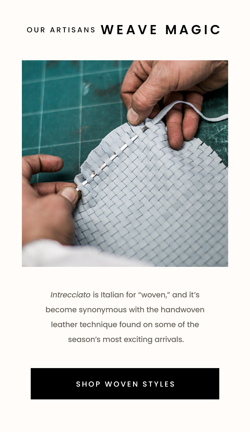 Our Artisans Weave Magic, Intrecciato is Italian for “woven,” and it’s become synonymous with the handwoven leather technique found on some of the season’s most exciting arrivals. < Shop Woven Styles > 