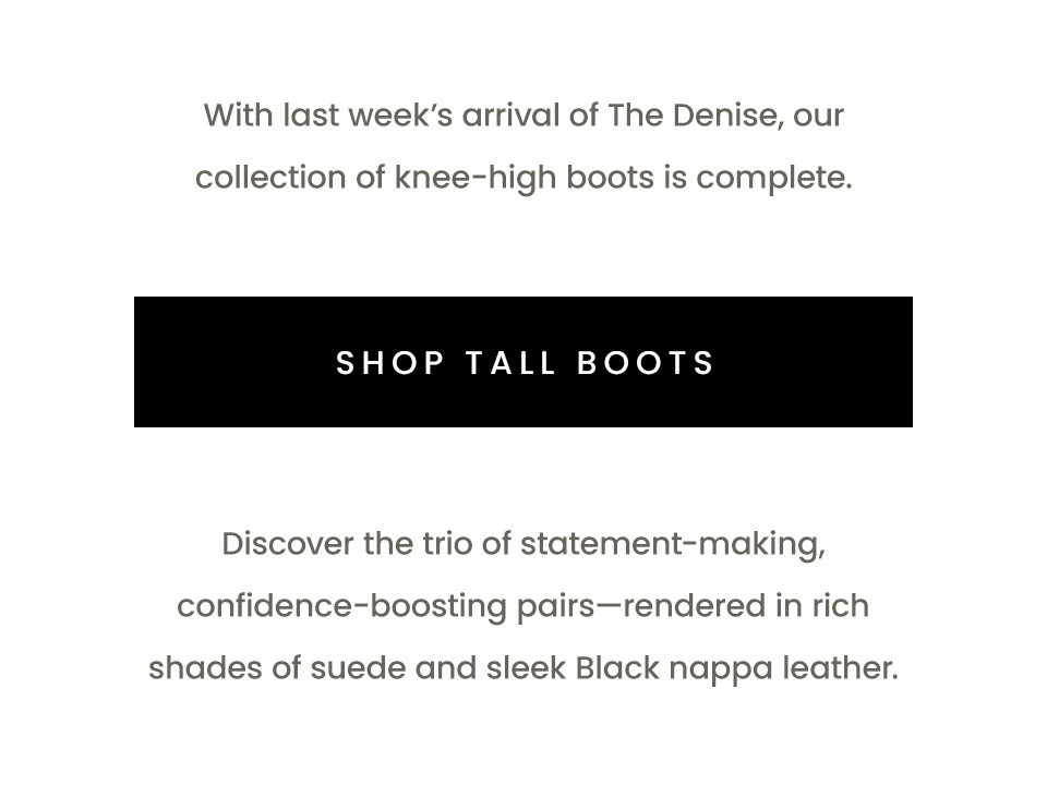 With last week’s arrival of The Denise, our collection of knee-high boots is complete.  < Shop Tall Boots >   Discover the trio of statement-making, confidence-boosting pairs—rendered in rich shades of suede and sleek Black nappa leather.