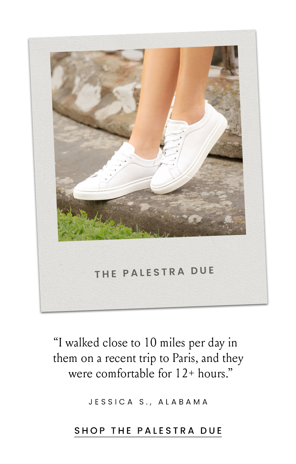 The Palestra  “I walked close to 10 miles per day in them on a recent trip to Paris, and they were comfortable for 12+ hours.” - Jessica S., Alabama  < Shop Now > 