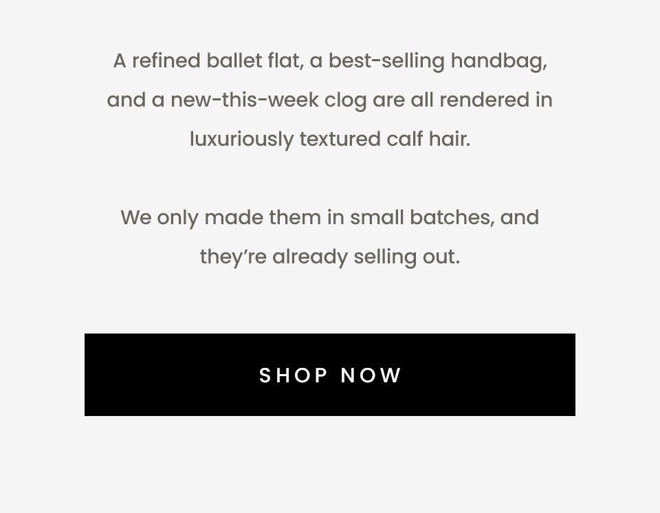 A refined ballet flat, a best-selling handbag, and a new-this-week clog are all rendered in luxuriously textured calf hair.   We only made them in small batches, and they’re already selling out.   < Shop Now > 