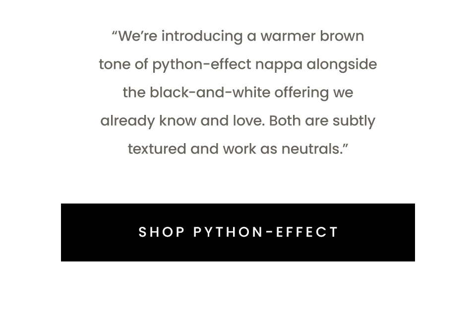“We’re introducing a warmer brown tone of python-effect nappa alongside the black-and-white offering we already know and love. Both are subtly textured and work as neutrals.” < Shop Python-Effect > 