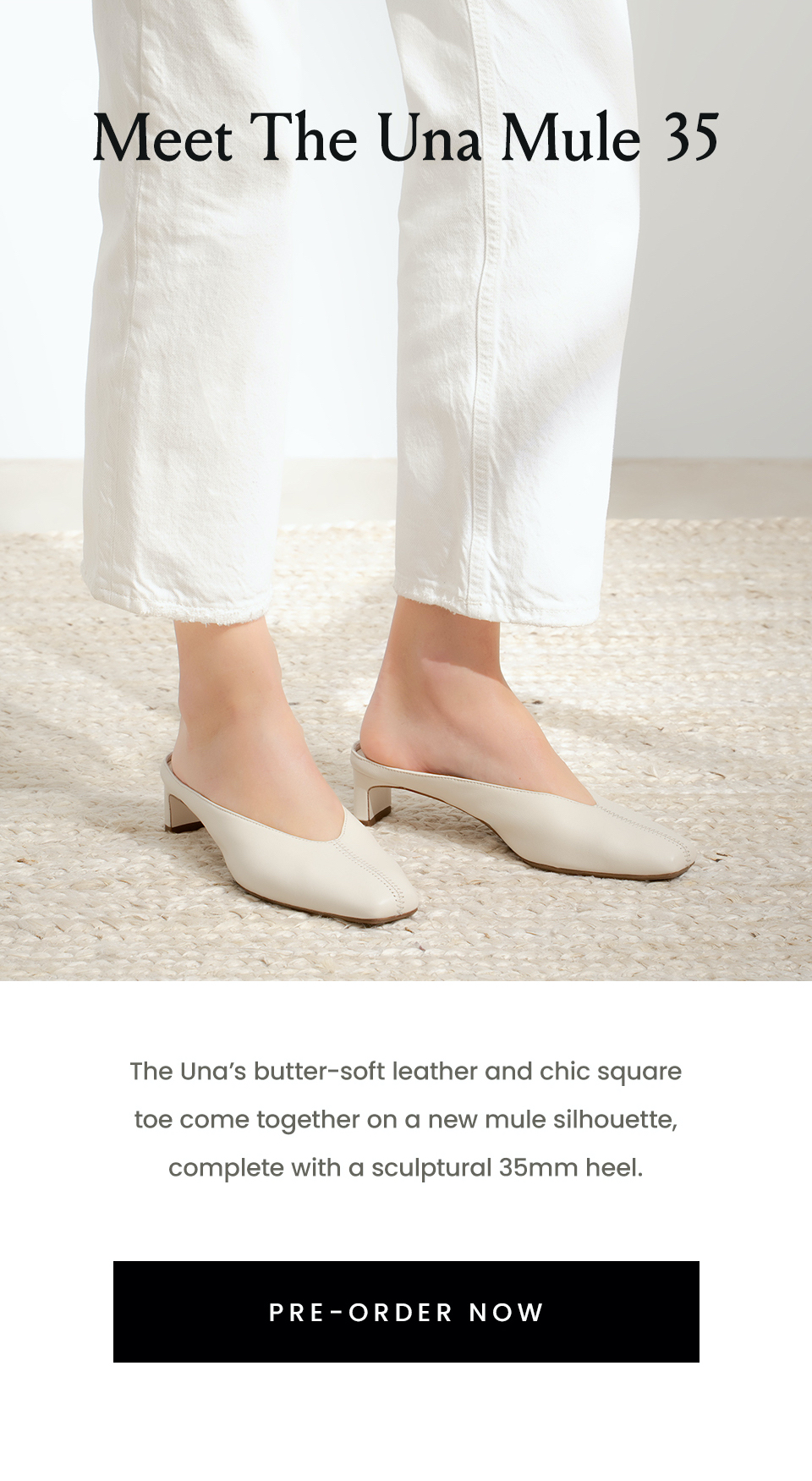 —Pre-Order—  Meet The Una Mule 35  The Una’s butter-soft leather and chic square toe come together on a new mule silhouette, complete with a sculptural 35mm heel.   < Pre-Order Now > 